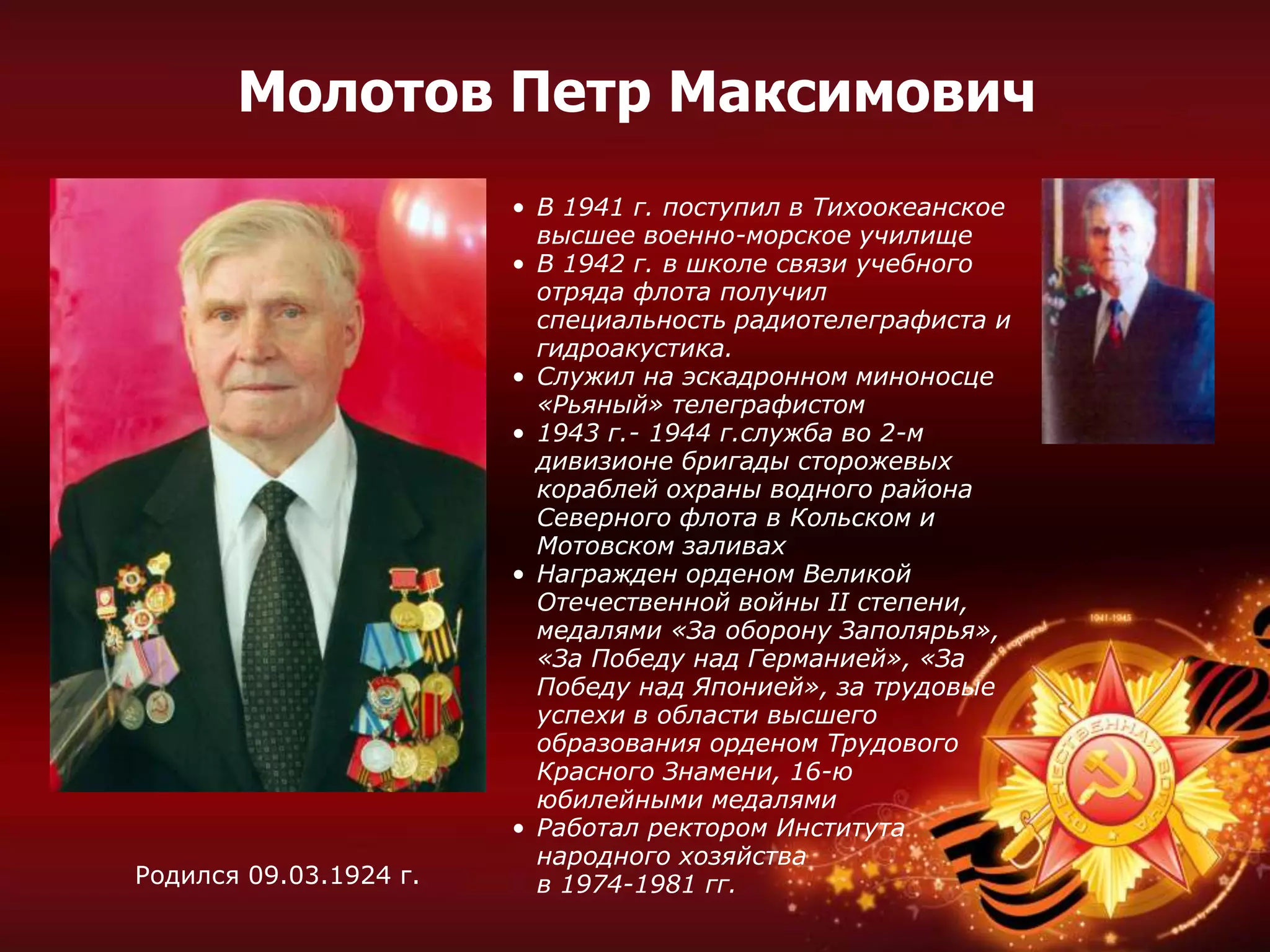• В 1941 г. поступил в Тихоокеанское
высшее военно-морское училище
• В 1942 г. в школе связи учебного
отряда флота получил
специальность радиотелеграфиста и
гидроакустика.
• Служил на эскадронном миноносце
«Рьяный» телеграфистом
• 1943 г.- 1944 г.служба во 2-м
дивизионе бригады сторожевых
кораблей охраны водного района
Северного флота в Кольском и
Мотовском заливах
• Награжден орденом Великой
Отечественной войны II степени,
медалями «За оборону Заполярья»,
«За Победу над Германией», «За
Победу над Японией», за трудовые
успехи в области высшего
образования орденом Трудового
Красного Знамени, 16-ю
юбилейными медалями
• Работал ректором Института
народного хозяйства
в 1974-1981 гг.Родился 09.03.1924 г.
Молотов Петр Максимович
 