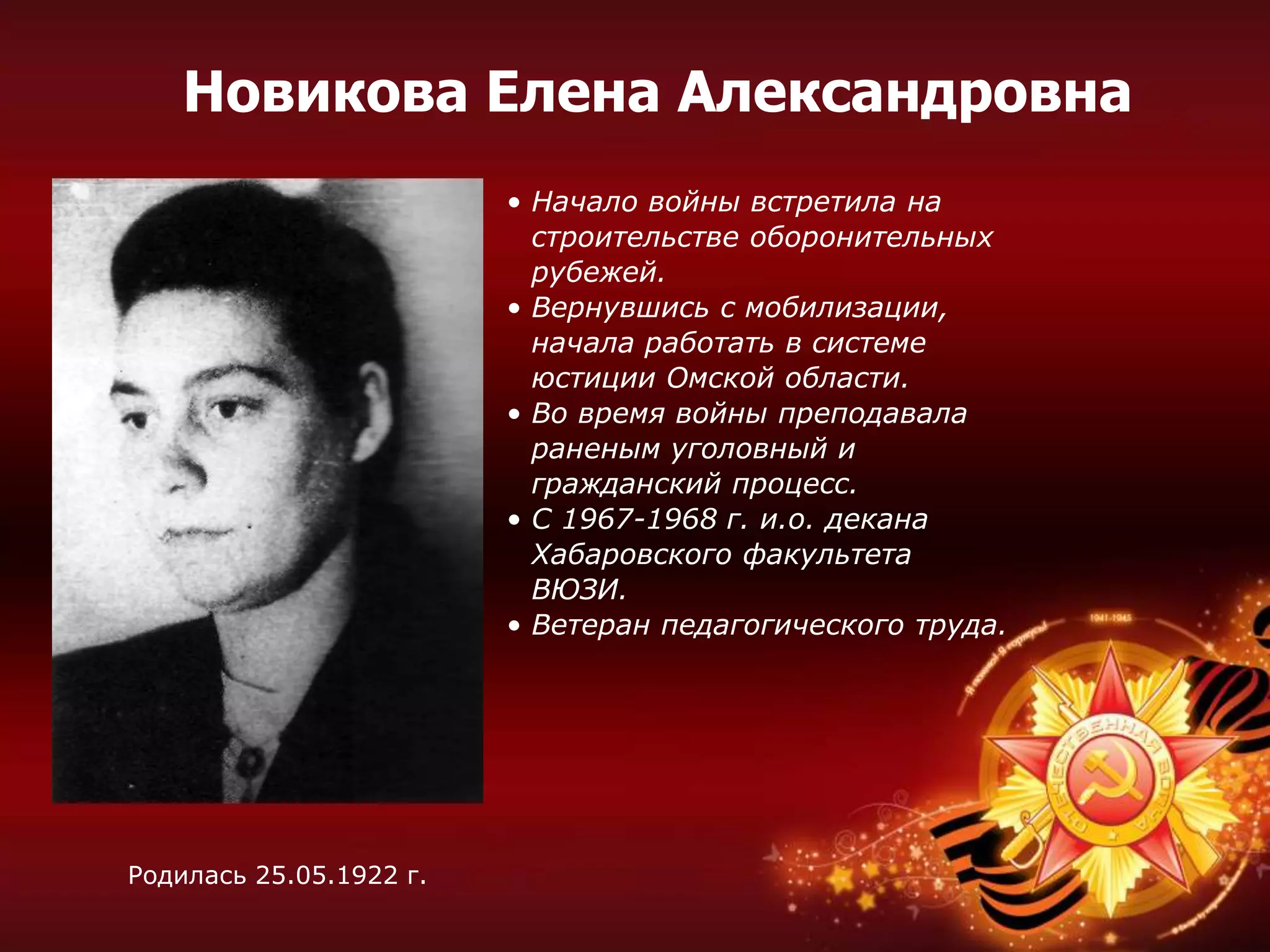 • Начало войны встретила на
строительстве оборонительных
рубежей.
• Вернувшись с мобилизации,
начала работать в системе
юстиции Омской области.
• Во время войны преподавала
раненым уголовный и
гражданский процесс.
• С 1967-1968 г. и.о. декана
Хабаровского факультета
ВЮЗИ.
• Ветеран педагогического труда.
Родилась 25.05.1922 г.
Новикова Елена Александровна
 
