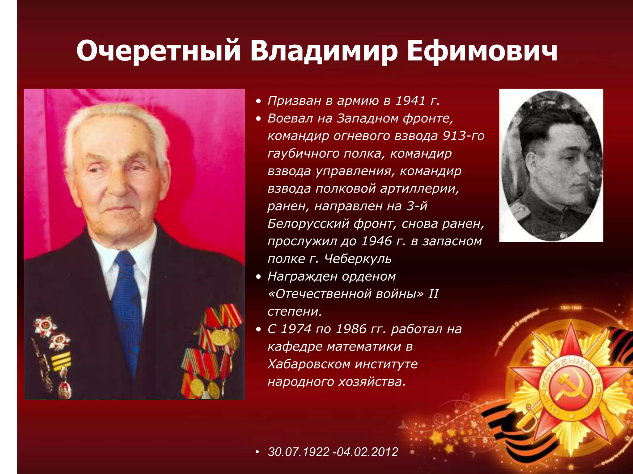 • Призван в армию в 1941 г.
• Воевал на Западном фронте,
командир огневого взвода 913-го
гаубичного полка, командир
взвода управления, командир
взвода полковой артиллерии,
ранен, направлен на 3-й
Белорусский фронт, снова ранен,
прослужил до 1946 г. в запасном
полке г. Чеберкуль
• Награжден орденом
«Отечественной войны» II
степени.
• С 1974 по 1986 гг. работал на
кафедре математики в
Хабаровском институте
народного хозяйства.
• 30.07.1922 -04.02.2012
Очеретный Владимир Ефимович
 
