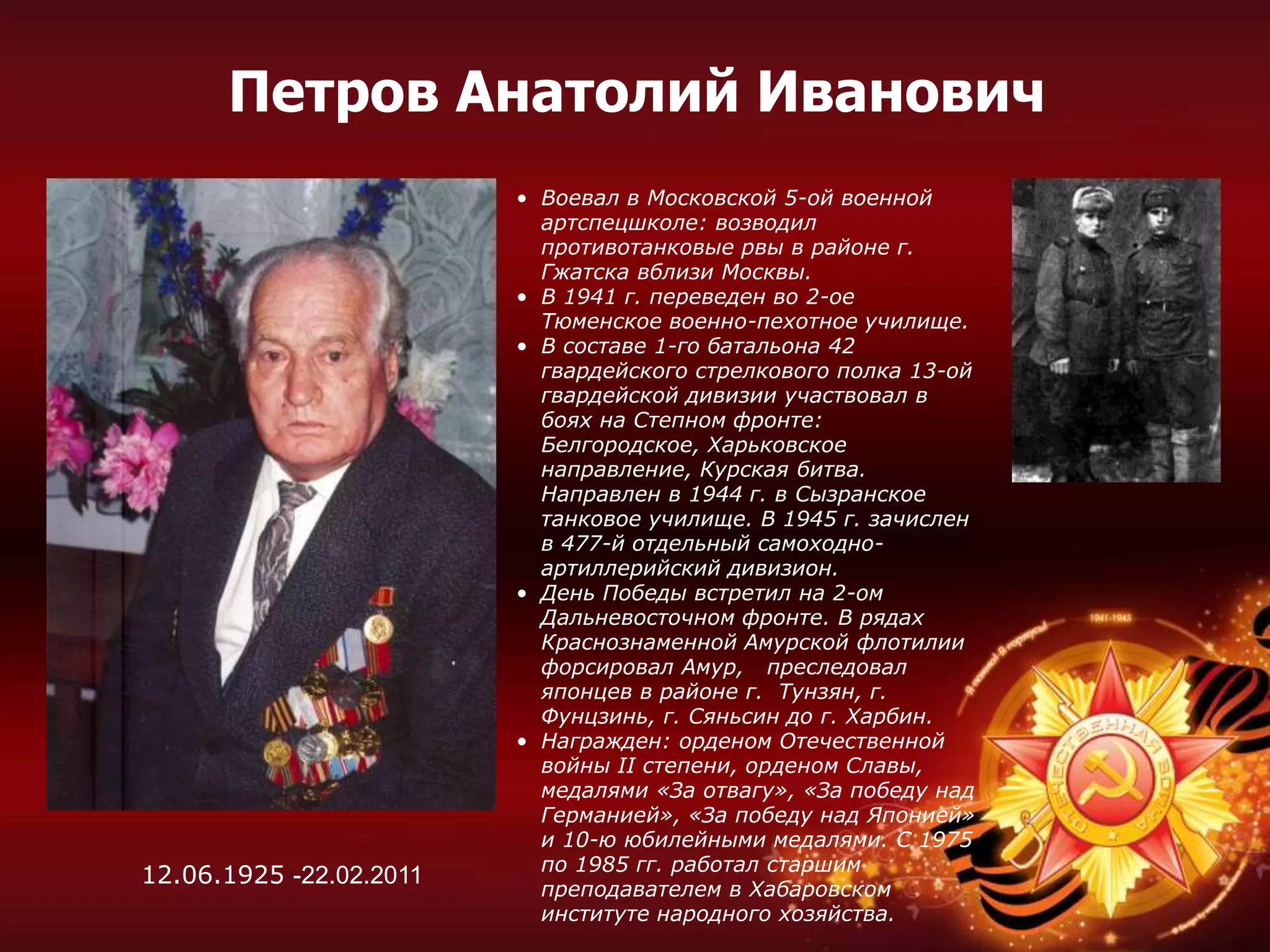 • Воевал в Московской 5-ой военной
артспецшколе: возводил
противотанковые рвы в районе г.
Гжатска вблизи Москвы.
• В 1941 г. переведен во 2-ое
Тюменское военно-пехотное училище.
• В составе 1-го батальона 42
гвардейского стрелкового полка 13-ой
гвардейской дивизии участвовал в
боях на Степном фронте:
Белгородское, Харьковское
направление, Курская битва.
Направлен в 1944 г. в Сызранское
танковое училище. В 1945 г. зачислен
в 477-й отдельный самоходно-
артиллерийский дивизион.
• День Победы встретил на 2-ом
Дальневосточном фронте. В рядах
Краснознаменной Амурской флотилии
форсировал Амур, преследовал
японцев в районе г. Тунзян, г.
Фунцзинь, г. Сяньсин до г. Харбин.
• Награжден: орденом Отечественной
войны II степени, орденом Славы,
медалями «За отвагу», «За победу над
Германией», «За победу над Японией»
и 10-ю юбилейными медалями. С 1975
по 1985 гг. работал старшим
преподавателем в Хабаровском
институте народного хозяйства.
12.06.1925 -22.02.2011
Петров Анатолий Иванович
 