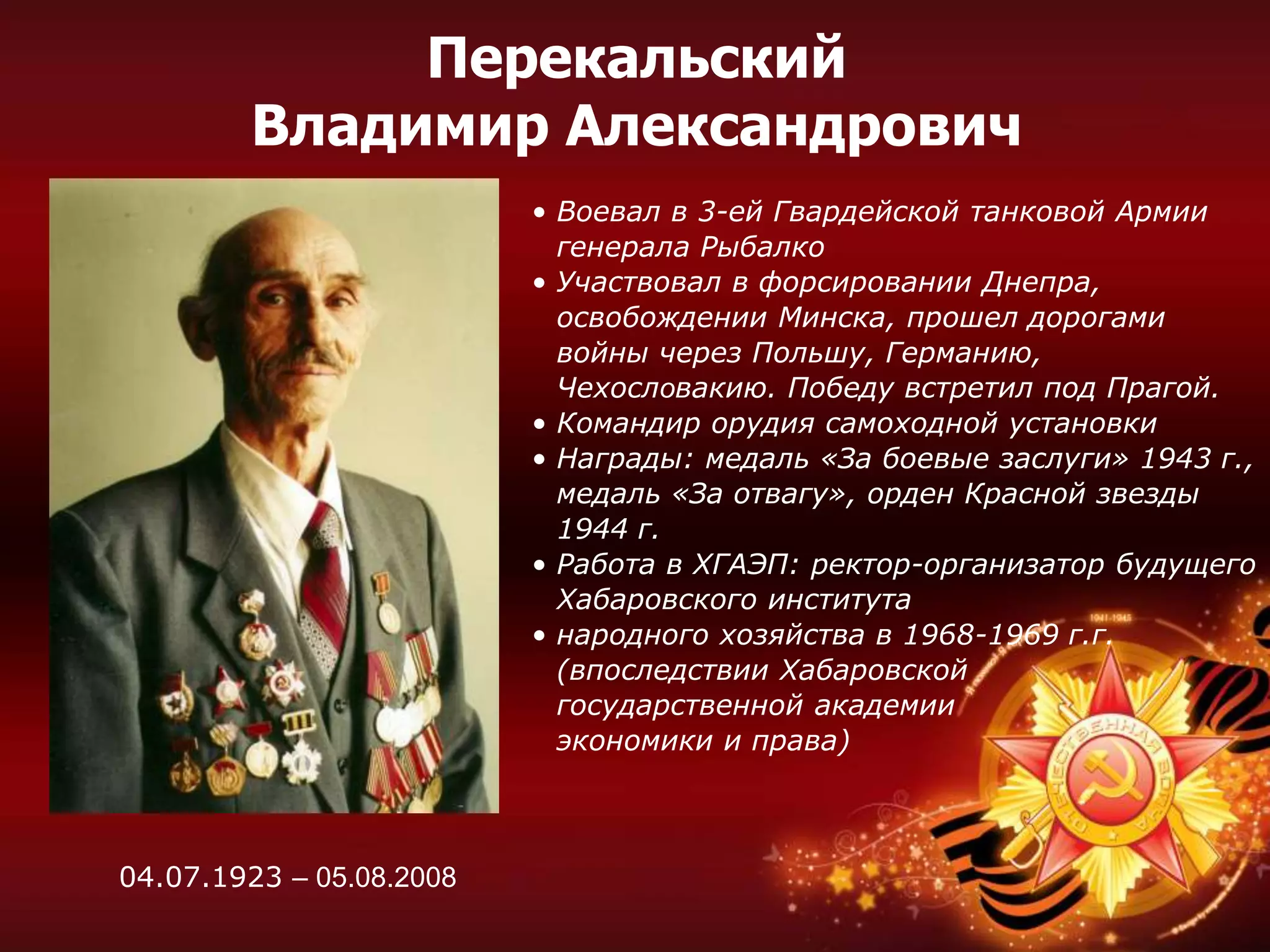 Перекальский
Владимир Александрович
• Воевал в 3-ей Гвардейской танковой Армии
генерала Рыбалко
• Участвовал в форсировании Днепра,
освобождении Минска, прошел дорогами
войны через Польшу, Германию,
Чехословакию. Победу встретил под Прагой.
• Командир орудия самоходной установки
• Награды: медаль «За боевые заслуги» 1943 г.,
медаль «За отвагу», орден Красной звезды
1944 г.
• Работа в ХГАЭП: ректор-организатор будущего
Хабаровского института
• народного хозяйства в 1968-1969 г.г.
(впоследствии Хабаровской
государственной академии
экономики и права)
04.07.1923 – 05.08.2008
 
