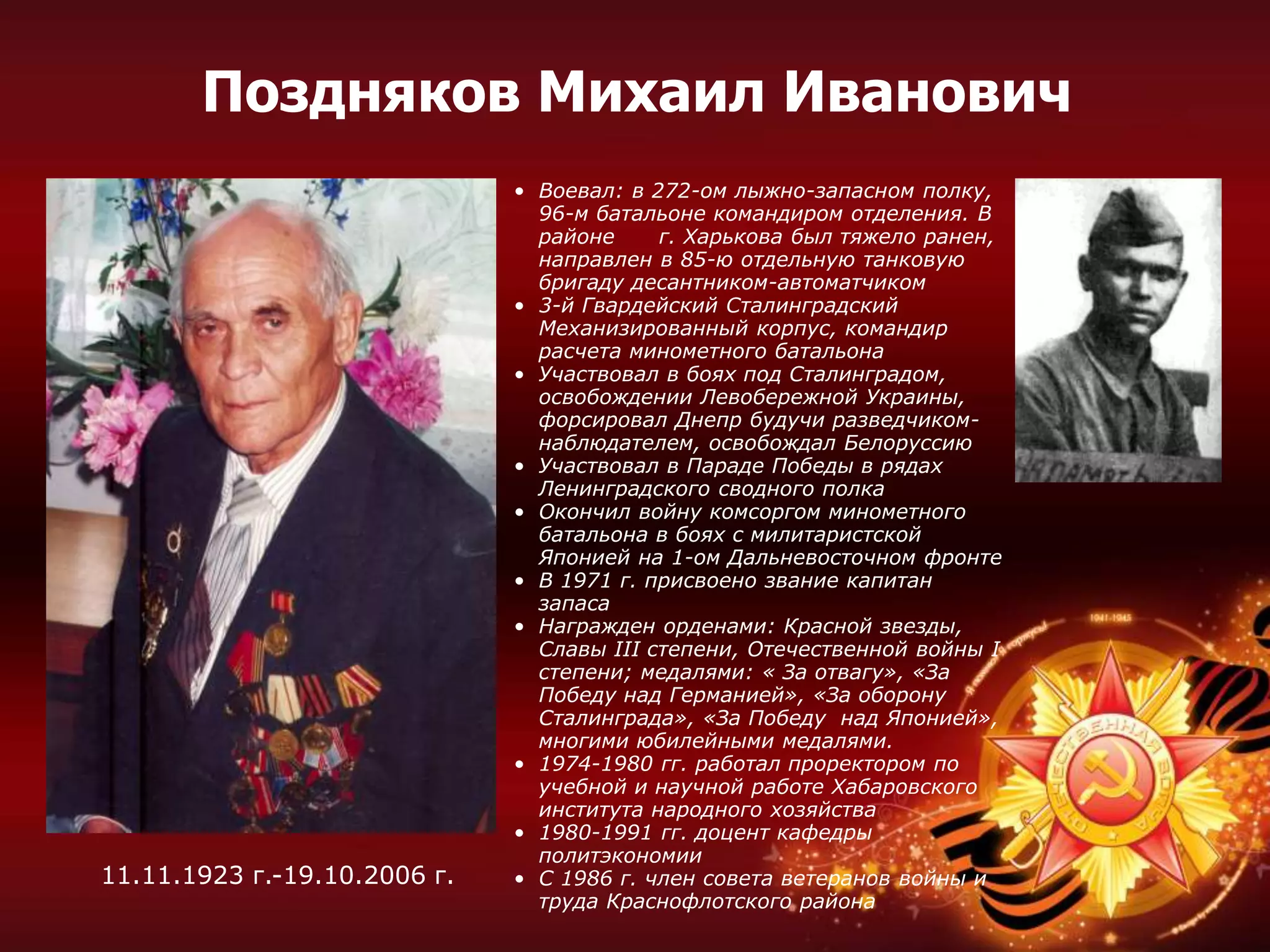 • Воевал: в 272-ом лыжно-запасном полку,
96-м батальоне командиром отделения. В
районе г. Харькова был тяжело ранен,
направлен в 85-ю отдельную танковую
бригаду десантником-автоматчиком
• 3-й Гвардейский Сталинградский
Механизированный корпус, командир
расчета минометного батальона
• Участвовал в боях под Сталинградом,
освобождении Левобережной Украины,
форсировал Днепр будучи разведчиком-
наблюдателем, освобождал Белоруссию
• Участвовал в Параде Победы в рядах
Ленинградского сводного полка
• Окончил войну комсоргом минометного
батальона в боях с милитаристской
Японией на 1-ом Дальневосточном фронте
• В 1971 г. присвоено звание капитан
запаса
• Награжден орденами: Красной звезды,
Славы III степени, Отечественной войны I
степени; медалями: « За отвагу», «За
Победу над Германией», «За оборону
Сталинграда», «За Победу над Японией»,
многими юбилейными медалями.
• 1974-1980 гг. работал проректором по
учебной и научной работе Хабаровского
института народного хозяйства
• 1980-1991 гг. доцент кафедры
политэкономии
• С 1986 г. член совета ветеранов войны и
труда Краснофлотского района
11.11.1923 г.-19.10.2006 г.
Поздняков Михаил Иванович
 