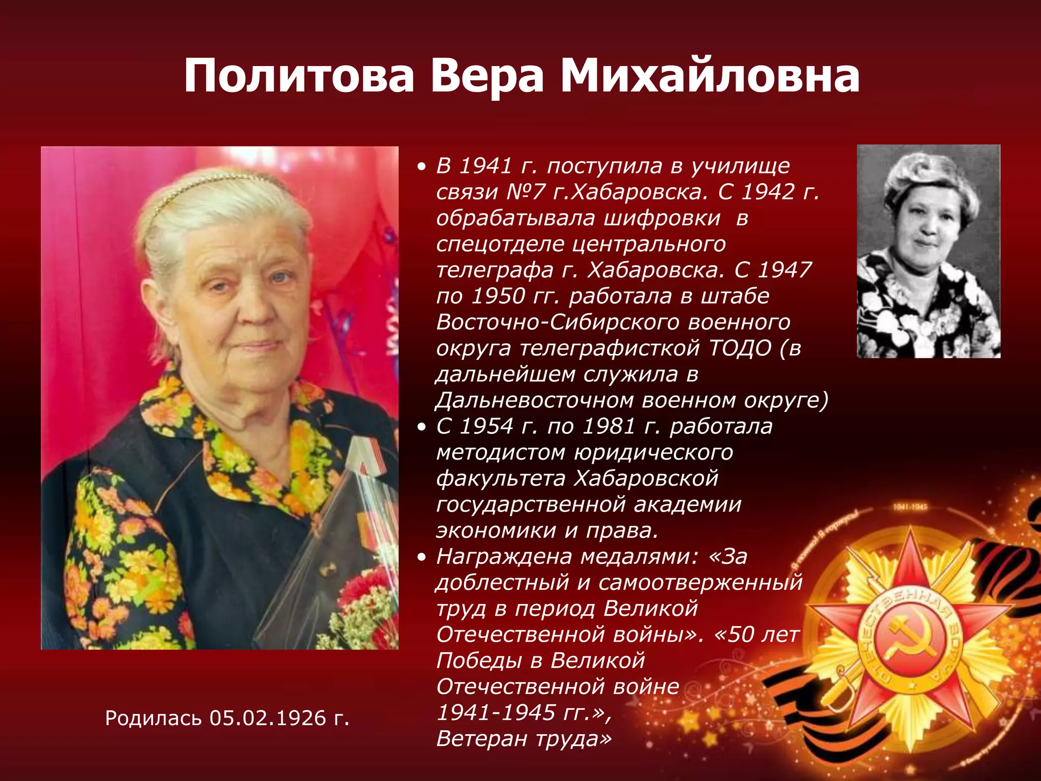 • В 1941 г. поступила в училище
связи №7 г.Хабаровска. С 1942 г.
обрабатывала шифровки в
спецотделе центрального
телеграфа г. Хабаровска. С 1947
по 1950 гг. работала в штабе
Восточно-Сибирского военного
округа телеграфисткой ТОДО (в
дальнейшем служила в
Дальневосточном военном округе)
• С 1954 г. по 1981 г. работала
методистом юридического
факультета Хабаровской
государственной академии
экономики и права.
• Награждена медалями: «За
доблестный и самоотверженный
труд в период Великой
Отечественной войны». «50 лет
Победы в Великой
Отечественной войне
1941-1945 гг.»,
Ветеран труда»
Родилась 05.02.1926 г.
Политова Вера Михайловна
 