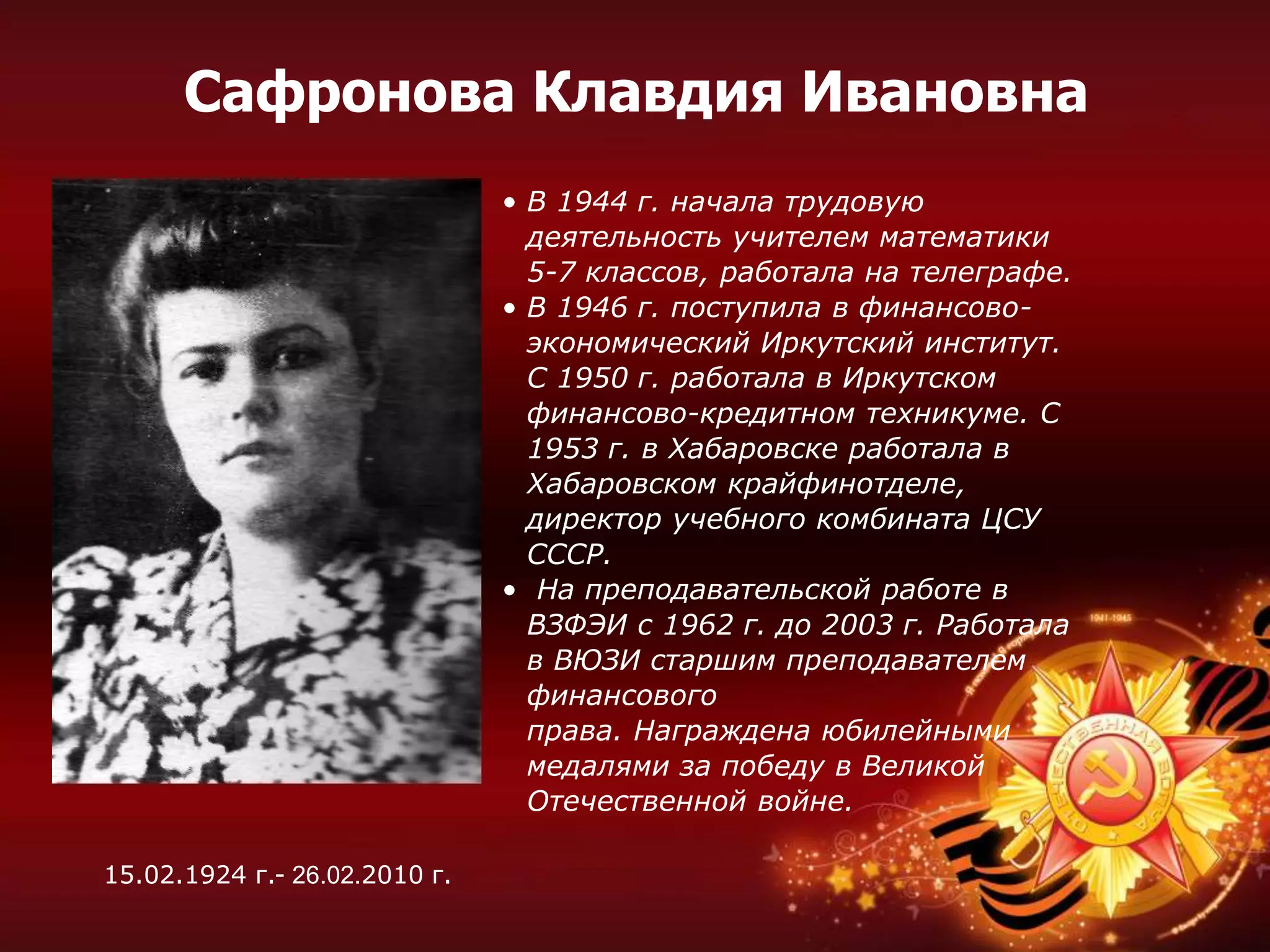 • В 1944 г. начала трудовую
деятельность учителем математики
5-7 классов, работала на телеграфе.
• В 1946 г. поступила в финансово-
экономический Иркутский институт.
С 1950 г. работала в Иркутском
финансово-кредитном техникуме. С
1953 г. в Хабаровске работала в
Хабаровском крайфинотделе,
директор учебного комбината ЦСУ
СССР.
• На преподавательской работе в
ВЗФЭИ с 1962 г. до 2003 г. Работала
в ВЮЗИ старшим преподавателем
финансового
права. Награждена юбилейными
медалями за победу в Великой
Отечественной войне.
Сафронова Клавдия Ивановна
15.02.1924 г.- 26.02.2010 г.
 