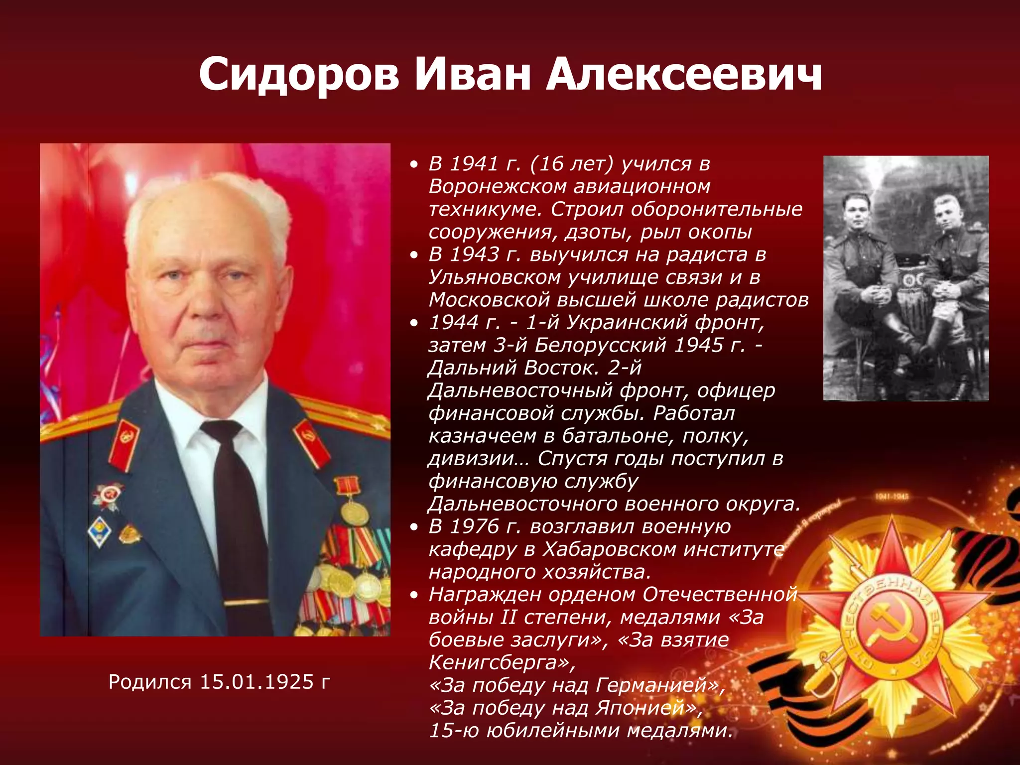 • В 1941 г. (16 лет) учился в
Воронежском авиационном
техникуме. Строил оборонительные
сооружения, дзоты, рыл окопы
• В 1943 г. выучился на радиста в
Ульяновском училище связи и в
Московской высшей школе радистов
• 1944 г. - 1-й Украинский фронт,
затем 3-й Белорусский 1945 г. -
Дальний Восток. 2-й
Дальневосточный фронт, офицер
финансовой службы. Работал
казначеем в батальоне, полку,
дивизии… Спустя годы поступил в
финансовую службу
Дальневосточного военного округа.
• В 1976 г. возглавил военную
кафедру в Хабаровском институте
народного хозяйства.
• Награжден орденом Отечественной
войны II степени, медалями «За
боевые заслуги», «За взятие
Кенигсберга»,
«За победу над Германией»,
«За победу над Японией»,
15-ю юбилейными медалями.
Сидоров Иван Алексеевич
Родился 15.01.1925 г
 
