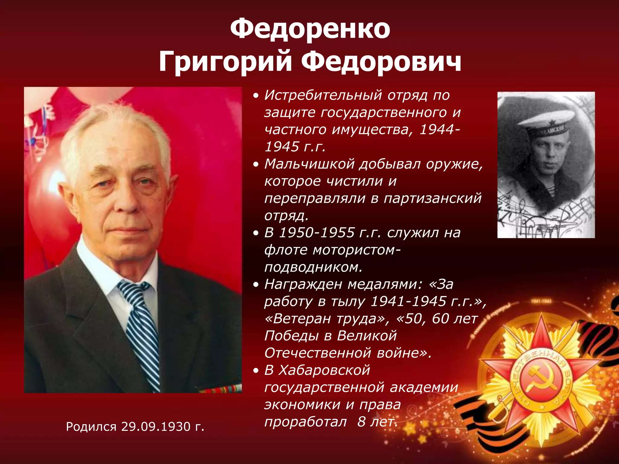 • Истребительный отряд по
защите государственного и
частного имущества, 1944-
1945 г.г.
• Мальчишкой добывал оружие,
которое чистили и
переправляли в партизанский
отряд.
• В 1950-1955 г.г. служил на
флоте мотористом-
подводником.
• Награжден медалями: «За
работу в тылу 1941-1945 г.г.»,
«Ветеран труда», «50, 60 лет
Победы в Великой
Отечественной войне».
• В Хабаровской
государственной академии
экономики и права
проработал 8 лет.Родился 29.09.1930 г.
Федоренко
Григорий Федорович
 