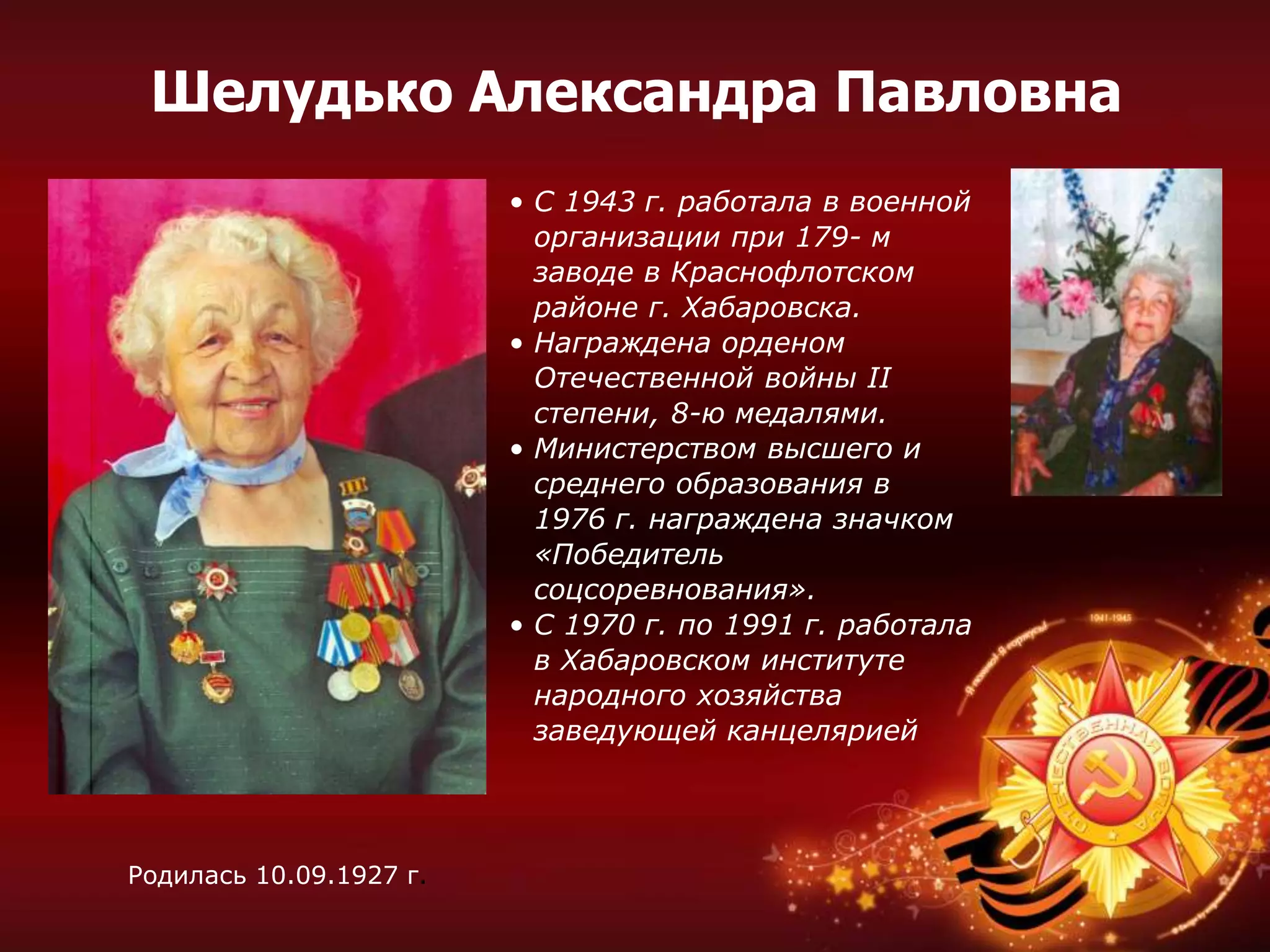 • С 1943 г. работала в военной
организации при 179- м
заводе в Краснофлотском
районе г. Хабаровска.
• Награждена орденом
Отечественной войны II
степени, 8-ю медалями.
• Министерством высшего и
среднего образования в
1976 г. награждена значком
«Победитель
соцсоревнования».
• С 1970 г. по 1991 г. работала
в Хабаровском институте
народного хозяйства
заведующей канцелярией
Родилась 10.09.1927 г.
Шелудько Александра Павловна
 