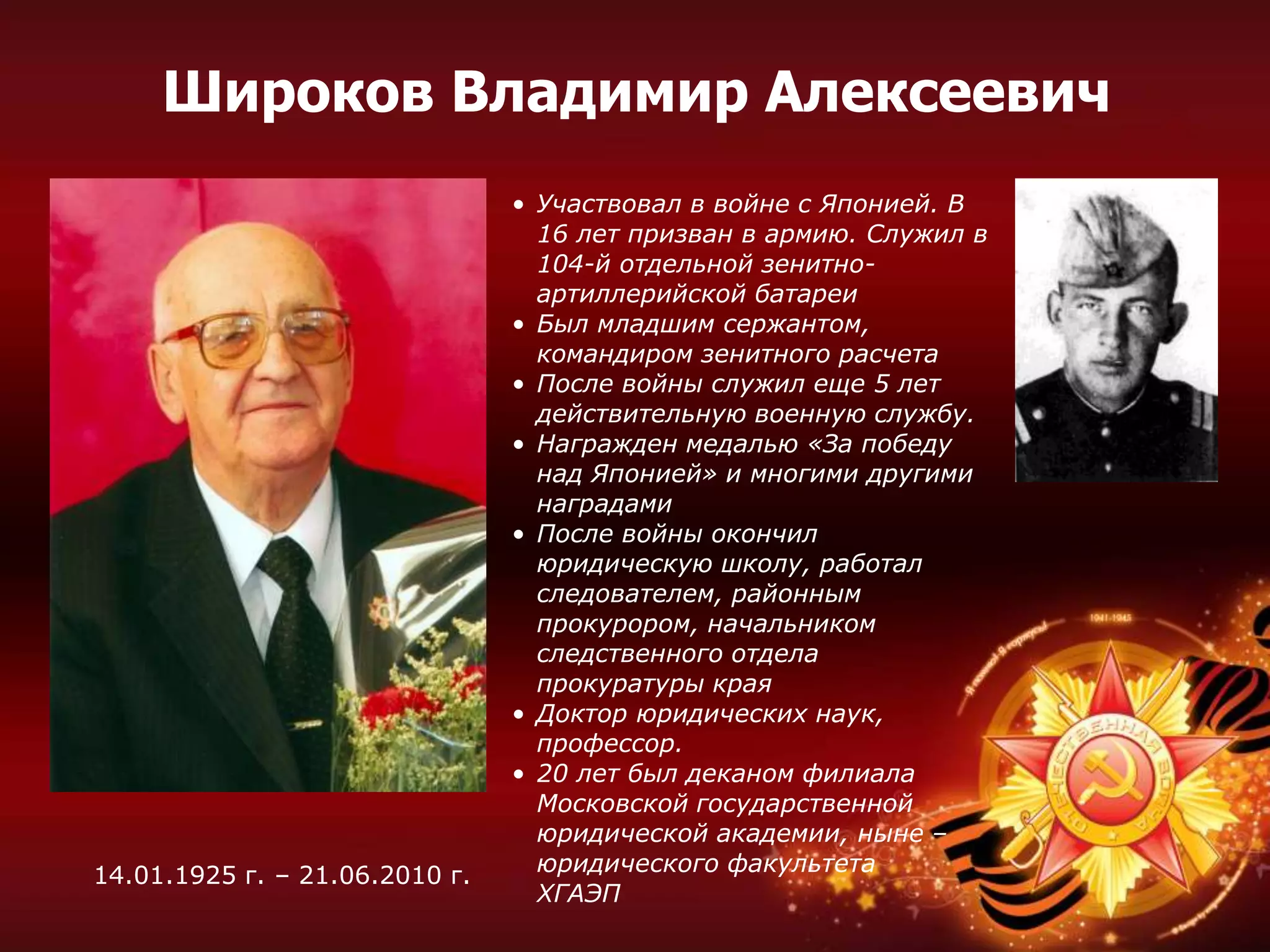 • Участвовал в войне с Японией. В
16 лет призван в армию. Служил в
104-й отдельной зенитно-
артиллерийской батареи
• Был младшим сержантом,
командиром зенитного расчета
• После войны служил еще 5 лет
действительную военную службу.
• Награжден медалью «За победу
над Японией» и многими другими
наградами
• После войны окончил
юридическую школу, работал
следователем, районным
прокурором, начальником
следственного отдела
прокуратуры края
• Доктор юридических наук,
профессор.
• 20 лет был деканом филиала
Московской государственной
юридической академии, ныне –
юридического факультета
ХГАЭП
14.01.1925 г. – 21.06.2010 г.
Широков Владимир Алексеевич
 