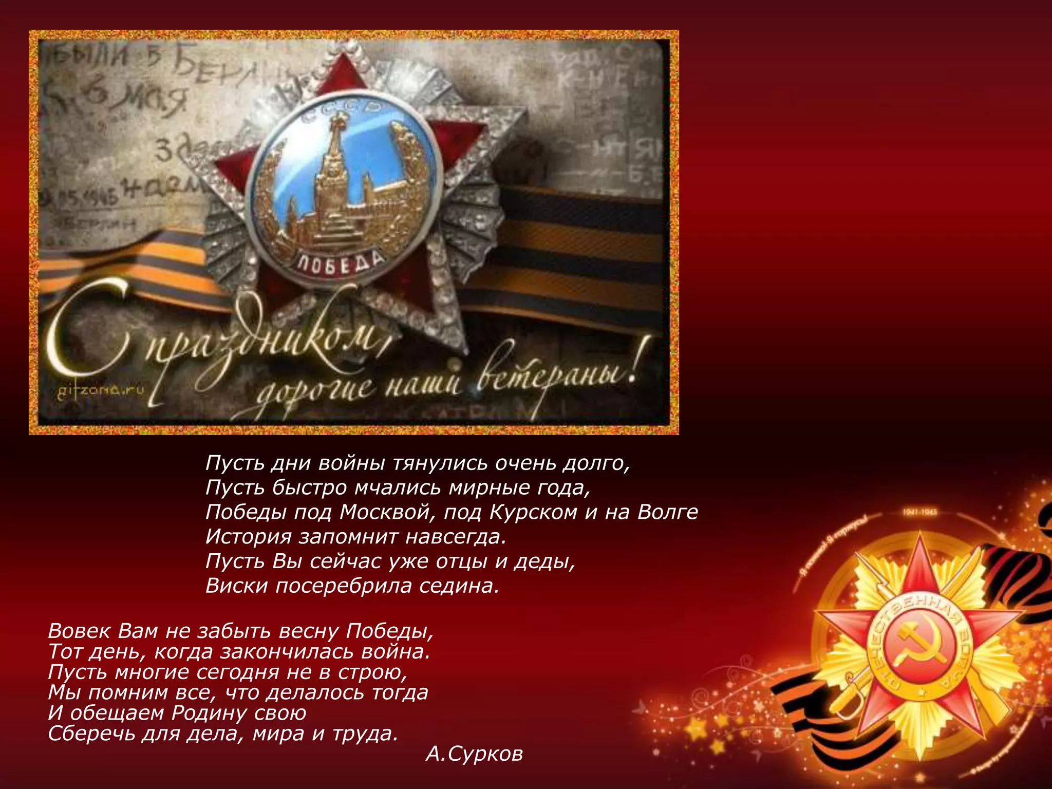 Вовек Вам не забыть весну Победы,
Тот день, когда закончилась война.
Пусть многие сегодня не в строю,
Мы помним все, что делалось тогда
И обещаем Родину свою
Сберечь для дела, мира и труда.
А.Сурков
Пусть дни войны тянулись очень долго,
Пусть быстро мчались мирные года,
Победы под Москвой, под Курском и на Волге
История запомнит навсегда.
Пусть Вы сейчас уже отцы и деды,
Виски посеребрила седина.
 