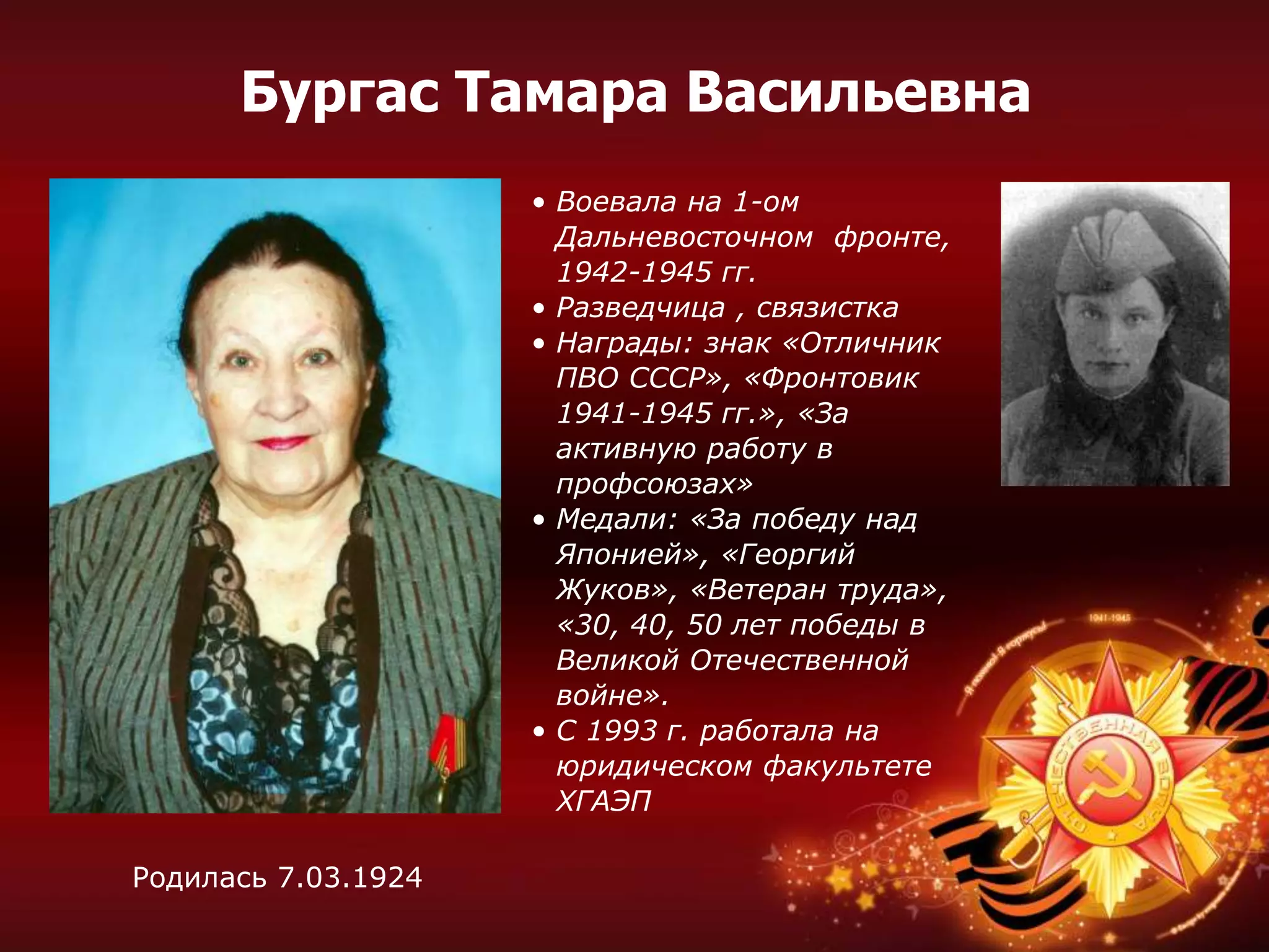 • Воевала на 1-ом
Дальневосточном фронте,
1942-1945 гг.
• Разведчица , связистка
• Награды: знак «Отличник
ПВО СССР», «Фронтовик
1941-1945 гг.», «За
активную работу в
профсоюзах»
• Медали: «За победу над
Японией», «Георгий
Жуков», «Ветеран труда»,
«30, 40, 50 лет победы в
Великой Отечественной
войне».
• С 1993 г. работала на
юридическом факультете
ХГАЭП
Родилась 7.03.1924
Бургас Тамара Васильевна
 
