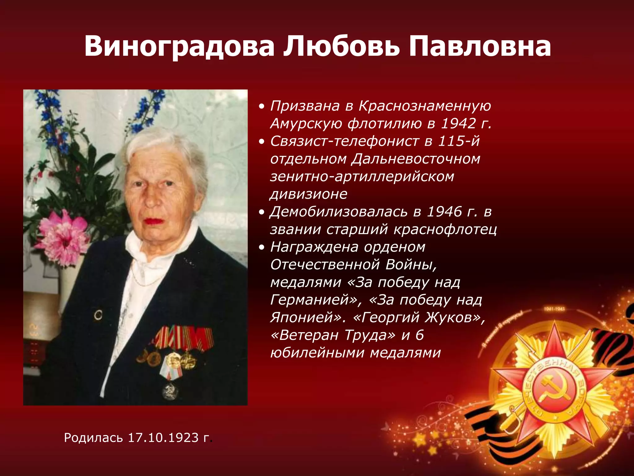 • Призвана в Краснознаменную
Амурскую флотилию в 1942 г.
• Связист-телефонист в 115-й
отдельном Дальневосточном
зенитно-артиллерийском
дивизионе
• Демобилизовалась в 1946 г. в
звании старший краснофлотец
• Награждена орденом
Отечественной Войны,
медалями «За победу над
Германией», «За победу над
Японией». «Георгий Жуков»,
«Ветеран Труда» и 6
юбилейными медалями
Родилась 17.10.1923 г.
Виноградова Любовь Павловна
 