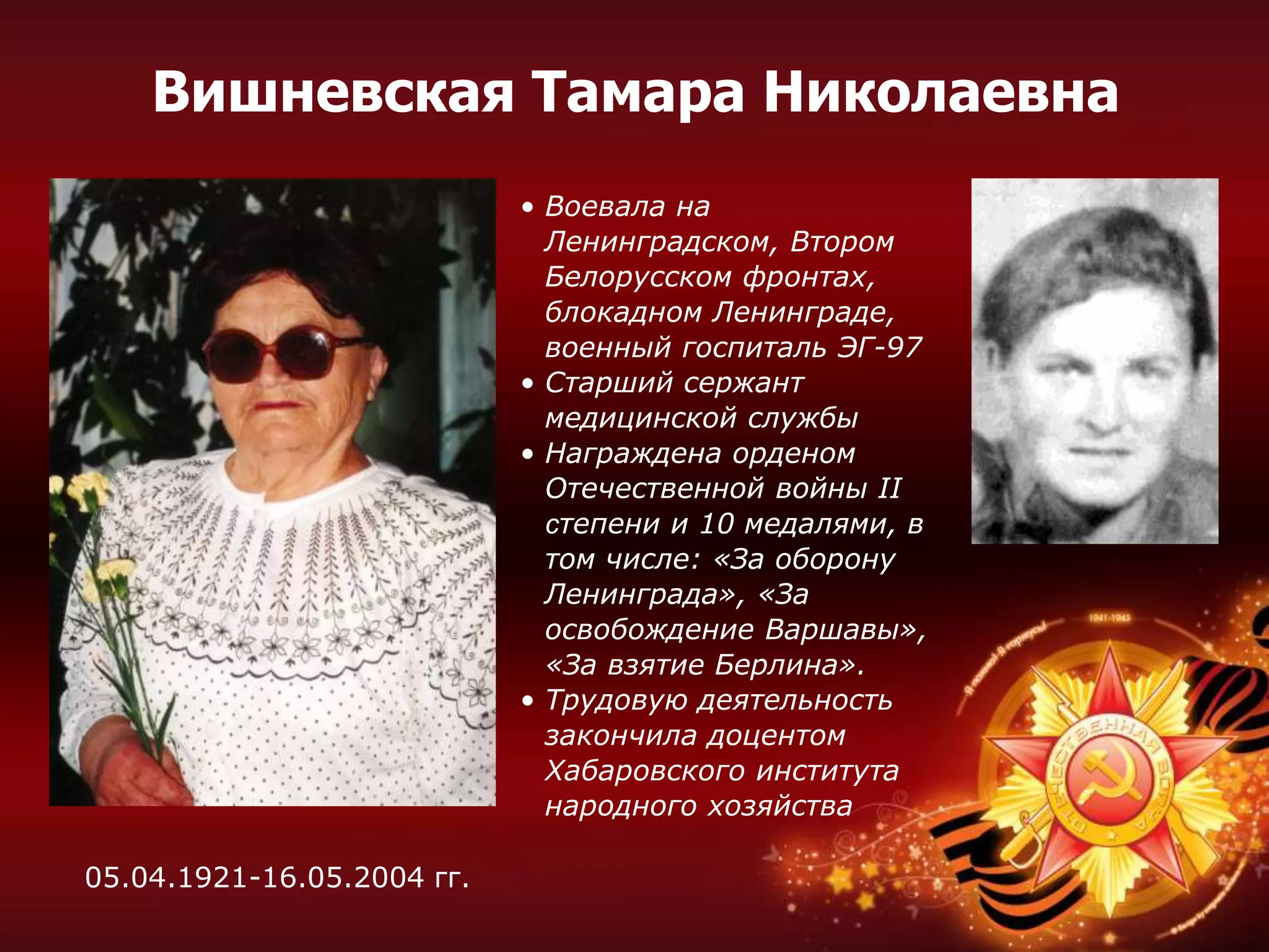 • Воевала на
Ленинградском, Втором
Белорусском фронтах,
блокадном Ленинграде,
военный госпиталь ЭГ-97
• Старший сержант
медицинской службы
• Награждена орденом
Отечественной войны II
степени и 10 медалями, в
том числе: «За оборону
Ленинграда», «За
освобождение Варшавы»,
«За взятие Берлина».
• Трудовую деятельность
закончила доцентом
Хабаровского института
народного хозяйства
Вишневская Тамара Николаевна
05.04.1921-16.05.2004 гг.
 