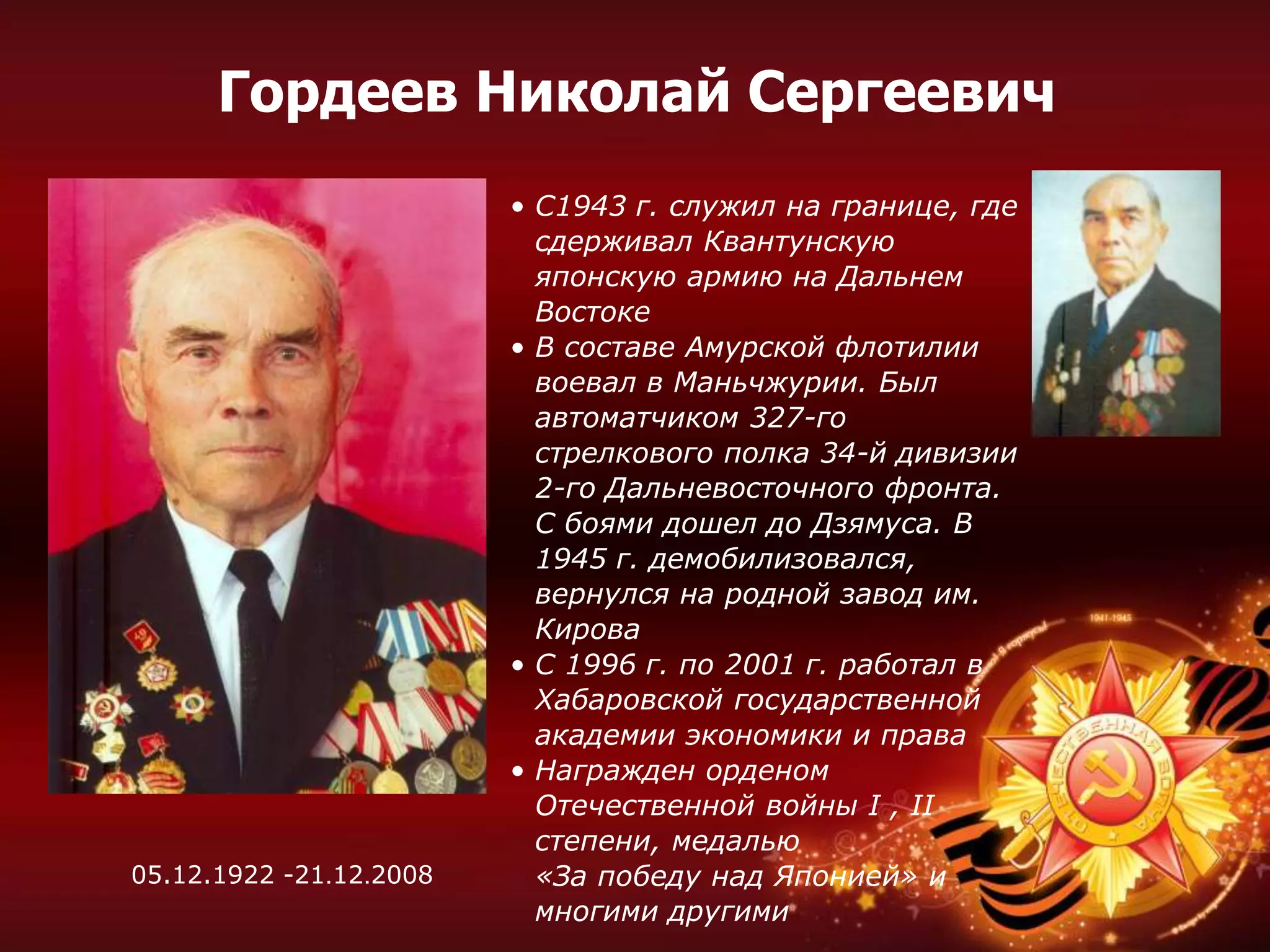 • С1943 г. служил на границе, где
сдерживал Квантунскую
японскую армию на Дальнем
Востоке
• В составе Амурской флотилии
воевал в Маньчжурии. Был
автоматчиком 327-го
стрелкового полка 34-й дивизии
2-го Дальневосточного фронта.
С боями дошел до Дзямуса. В
1945 г. демобилизовался,
вернулся на родной завод им.
Кирова
• С 1996 г. по 2001 г. работал в
Хабаровской государственной
академии экономики и права
• Награжден орденом
Отечественной войны I , II
степени, медалью
«За победу над Японией» и
многими другими
Гордеев Николай Сергеевич
05.12.1922 -21.12.2008
 
