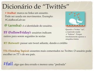 Dicionário de “Twittês”
 # (tralha): marca ou linka um assunto.
 Pode ser usada em movimentos. Exemplo:
 #CalaBocaGalvao

 @ (arroba): é a identidade do usuário.
                                                    Quando o Twitter “cai”,
FF (FollowFriday): usuários indicam                 a expressão usada
                                                     é “baleiou”. Porque
outros para serem seguidos às sextas                imediatamente aparece a
                                                    simpática baleia

RT (Retweet): passar um tweet adiante, dando o crédito


TTs (Trending Topics): assuntos mais comentados no Twitter. O usuário pode
escolher os TT´s de seu país.


#fail: algo que deu errado e merece uma “pedrada”
 