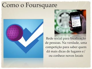 Como o Foursquare




             Rede social para localização
             de pessoas. Na verdade, uma
             competição para saber quem
              dá mais dicas de lugares e/
               ou conhece novos locais
 