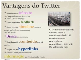 Vantagens do Twitter
✴ Informações de   trânsito
✴ Compartilhamento de notícias
✴ Ajuda a achar emprego
✴ É uma medida de feedback

✴ Fornece um log ( timeline), onde as
conversações ﬁcam armazenadas            O Twitter uniu o conceito
✴ Chat online                            do texto breve e
                                         resumido na Web: 140
✴ Busca em tempo real                    caracteres com a
✴ Usuário decide o conteúdo que irá      concepção de
receber                                  comunidade + interação
                                         tão valorizada hoje
✴ Força o uso de   hyperlinks
✴ Facilita a absorção de conteúdo: a

informação que foi sintetizada, é mais
 
