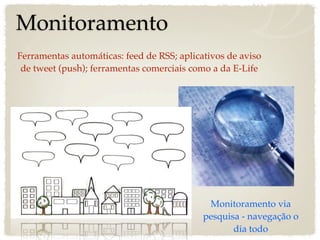 Monitoramento
Ferramentas automáticas: feed de RSS; aplicativos de aviso
 de tweet (push); ferramentas comerciais como a da E-Life




                                             Monitoramento via
                                            pesquisa - navegação o
                                                   dia todo
 
