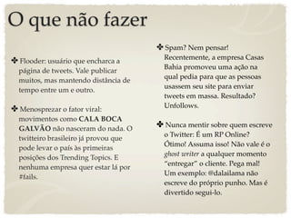 O que não fazer
                                       ✤ Spam? Nem pensar!
                                         Recentemente, a empresa Casas
✤ Flooder: usuário que encharca a
                                         Bahia promoveu uma ação na
  página de tweets. Vale publicar
                                         qual pedia para que as pessoas
  muitos, mas mantendo distância de
                                         usassem seu site para enviar
  tempo entre um e outro.
                                         tweets em massa. Resultado?
                                         Unfollows.
✤ Menosprezar o fator viral:
  movimentos como CALA BOCA
  GALVÃO não nasceram do nada. O
                                       ✤ Nunca mentir sobre quem escreve
                                         o Twitter: É um RP Online?
  twitteiro brasileiro já provou que
                                         Ótimo! Assuma isso! Não vale é o
  pode levar o país às primeiras
                                         ghost writer a qualquer momento
  posições dos Trending Topics. E
                                         “entregar” o cliente. Pega mal!
  nenhuma empresa quer estar lá por
                                         Um exemplo: @dalailama não
  #fails.
                                         escreve do próprio punho. Mas é
                                         divertido segui-lo.
 