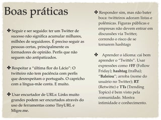Boas práticas                                  ✤ Responder sim, mas não bater
                                                 boca: twitteiros adoram listas e
                                                 polêmicas. Figuras públicas e
                                                 empresas não devem entrar em
✤ Seguir e ser seguido: ter um Twitter de
                                                 discussões via Twitter,
  sucesso não signiﬁca acumular milhares,
                                                 correndo o risco de se
  milhões de seguidores. É preciso seguir as
                                                 tornarem hashtags
  pessoas certas, principalmente os
  formadores de opinião. Perﬁs que não
  seguem são antipatizados.
                                               ✤ Aprender o idioma: cai bem
                                                 aprender o “Twittês”. Usar
                                                 expressões como #FF (Follow
✤ Respeitar a “última ﬂor do Lácio”: O
                                                 Friday); hashtag (tralha);
  twitteiro não tem paciência com perﬁs
                                                 “Baleiou”; arroba (nome do
  que desrespeitam o português. O capricho
                                                 usuário no Twitter); RT
  com a língua-mãe conta. E muito.
                                                 (Retwitte) e TTs (Trending
                                                 Topics) é bem visto pela
✤ Usar encurtador de URLs: Links muito
                                                 comunidade. Mostra
  grandes podem ser encurtados através do
                                                 intimidade e conhecimento.
  uso de ferramentas como TinyURL e
  Migre.me.
 