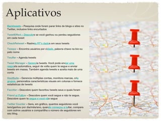 Aplicativos
Backtweets – Pesquisa onde foram parar links de blogs e sites no
Twitter, inclusive links encurtados

TweetEffect – Descobre se você ganhou ou perdeu seguidores
em cada tweet

CheckRetweet – Rastreia RT’s dados em seus tweets

Tweepz – Encontra usuários por cidade, palavra-chave na bio ou
pelo nome

Twuffer – Agenda tweets

Tweet Manager – Gerencia tweets. Você pode enviar uma
resposta automática, seguir de volta quem te segue e enviar
tweets em massa. Também agenda tweets e aceita mais de uma
conta

HootSuite – Gerencia múltiplas contas, monitora marcas, cria
grupos, personaliza características visuais em colunas e fornece
estatísticas de tweets

Favotter – Descobre quem favoritou tweets seus e quais foram

Friend or Follow – Descobre quem você segue e não te segue.
Descobre quem te segue e você não segue

Twitter Counter – Gera, em gráfico, quantos seguidores você
tem/ganhou por dia/mês/ano, quando começou a tuitar, compara
com outros usuários e compartilha o número de seguidores em
seu blog.
 