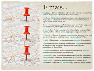 E mais...
TweetStats – Oferece estatísticas sobre tweets - número de tweets/mês,
horários em que mais tuíta e aplicativos mais usados

TwitChuck – Obtém informações sobre alguém antes de seguir: se já foi
bloqueado, se tuíta com frequência, se tem mais seguidores do que
segue, se tem muitos replies, etc

iTweet – Interface online para Twitter para quem tem Twitter bloqueado.
Tem botão de RT, informações sobre usuários, tweets, etc

CoTweet – Para Twitter corporativo. Permite múltiplas contas, múltiplos
usuários, rastreia palavras-chave, faz pesquisa e agenda tweets

Twittelembra – Espécie de agenda: cadastra o que, quando e como você
quer ser lembrado de um compromisso e chega tudo via Twitter

Twubble – Dá dicas para novos seguidores e sugestões de seguidores

Twalala – Permite filtrar o Twitter, bloquear tags, frases que não deseja
receber e até calar um usuário por determinado período, sem
necessidade de dar unfollow

Twitterless – O usuário é avisado quando alguém deixa de segui-lo e
fornece gráficos do histórico dos seguidores

Twittelicious – Salva e compartilha tweets que você achou interessante.
Funciona como o “Favoritos” do navegador ou o Delicious para Twitter

Twitter Grader - Permite ver em que posição você está no Twitter.
Pesquisa por cidade, estado, país e compara você com outros usuários.
 