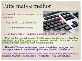 Tuite mais e melhor
--> Personalize uma mensagem para
seguidores

--> Siga mais e seja seguido
     --> Livre-se dos ociosos

--> Use TwitterDMer - dá boas-vindas ao seguidor via DM
--> Para ganhar seguidores use Twtify <www.twitify.com> e Twollow
<twollow.com>. Permitem seguir dezenas de perfis, listando contas
de usuários por palavras-chave e hashtags (#)
--> Use o UnTweeps <untweeps.com> para deixar de seguir quem
nunca posta nada - é possível ajustar seu nível de “tolerância”
--> Para saber que conteúdo chama mais atenção dos seguidores e/
ou pode chamar + gente, use o TweetEffect <tweeteffect.com>
 