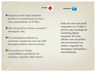 Tecnisa
                                               Submarino




✤ Empresas estão tendo resultado
  positivo na comunicação da marca
  com consumidores via Twitter.
                                             Antes de criar uma perﬁl
                                             corporativo no Twitter é
✤ 42% têm perﬁl no Twitter e postam 5
                                             preciso uma estratégia de
  mensagens/dia;
                                             marketing digital
                                             integrada. De nada
✤ Os consumidores lideram as
                                             adianta criar um perﬁl e
  conversas e produzem cerca de 2.600
                                             não movimentá-lo ou
  mensagens diárias sobre as marcas;
                                             encher o seguidor de
                                             mensagens indesejadas e
✤ Os usuários no Twitter
                                             sem ﬁnalidade.
  compartilham experiências de
  consumo e opiniões sobre marcas
 