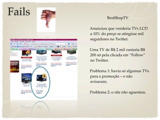 Fails            BestShopTV

        Anunciou que venderia TVs LCD
        a 10% do preço se atingisse mil
        seguidores no Twitter.

        Uma TV de R$ 2 mil custaria R$
        200 só pela clicada em “Follow”
        no Twitter.

        Problema 1: havia só algumas TVs
        para a promoção – e não
        avisaram;

        Problema 2: o site não aguentou.
 