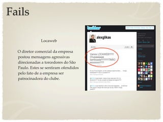 Fails

               Locaweb

  O diretor comercial da empresa
  postou mensagens agressivas
  direcionadas a torcedores do São
  Paulo. Estes se sentiram ofendidos
  pelo fato de a empresa ser
  patrocinadora do clube.
 