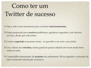 Como ter um
Twitter de sucesso
1) Veja a rede como ferramenta para construir relacionamentos;

2) Esteja preparado para resolver problemas, agradecer sugestões e até oferecer
   serviços, desde que relevantes;

3) Comece seguindo as pessoas certas – as que têm a ver com o seu nicho;

4) Use e abuse dos retwittes, forma gentil de passar adiante um tweet muito bem-
   vinda na rede;

5) Compartilhe informações de projetos em andamento. Dá ao seguidor a sensação de
   estar recebendo informação exclusiva;
 