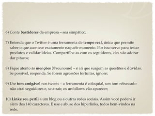 6) Conte bastidores da empresa – soa simpático;

7) Entenda que o Twitter é uma ferramenta de tempo real, única que permite
   saber o que acontece exatamente naquele momento. Por isso serve para testar
   produtos e validar ideias. Compartilhe-as com os seguidores, eles vão adorar
   dar pitacos;

8) Fique atento às menções (@seunome) – é ali que surgem as questões e dúvidas.
   Se possível, responda. Se forem agressões fortuitas, ignore;

9) Use tom amigável nos tweets – a ferramenta é coloquial, um tom rebuscado
   não atrai seguidores e, se atrair, os unfollows vão aparecer;

10) Linke seu perﬁl a um blog ou a outras redes sociais. Assim você poderá ir
  além dos 140 caracteres. E use e abuse dos hiperlinks, todos bem-vindos na
  rede.
 
