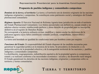 Propuesta de pueblos indígenas y comunidades campesinas Dominio de la tierra y el territorio:   La tierra y el territorio son de dominio originario de las naciones indígenas originarias y campesinas. Se constituyen como patrimonio social y estratégico del Estado plurinacional comunitario  Régimen Agrario:   El Servicio Nacional de Reforma Agraria tiene jurisdicción en todo el territorio del Estado Plurinacional Comunitario. Los títulos ejecutoriales son definitivos, causan estado y no admiten ulterior recurso, estableciendo perfecto y pleno derecho de propiedad para su inscripción definitiva en el registro de Derechos Reales  No corresponde a la justicia ordinaria revisar, modificar y menos anular las decisiones de la judicatura agraria cuyos fallos constituyen verdades jurídicas, comprobadas, inamovibles y definitivas  La tierra será heredada en igualdad de condiciones tanto por hombres como por mujeres  Funciones del Estado :  Es responsabilidad del Estado disponer de las medidas necesarias para garantizar la seguridad jurídica en la tenencia de la tierra. Se procederá a la titulación y a la protección activa de la propiedad colectiva y de la autogestión territorial de las naciones y  pueblos indígenas y comunidades campesinas. La distribución, reagrupamiento, redistribución equitativa de la propiedad agraria es competencia estatal y se realizará conforme a las necesidades económico - sociales y de desarrollo rural integral. El Estado garantizará los derechos de las naciones indígenas, originarias y campesinas sobre su territorio y tierras comunitarias. 
