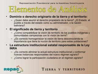 Dominio o derecho originario de la tierra y el territorio:  ¿Quien debe asumir el derecho propietario de la tierra? ¿El Estado, el pueblo a través del estado como su administrador, o la nación boliviana?  El significado de tierra y territorio ¿Cómo compatibilizar la visión de territorio de los pueblos indígenas y comunidades campesinas con la visión de tierra? ¿Es correcto homogeneizar la visión de tierra desconociendo la importancia que tiene la noción de territorio para estas poblaciones?  La estructura institucional estatal responsable de la Ley INRA   ¿Es correcto eliminar la actual estructura institucional y conformar nuevas instancias responsables del núevo régimen agrario? ¿Como lograr la participación ciudadana en el régimen agrario? Elementos de Análisis  