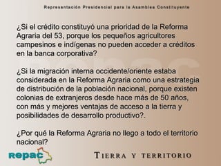 ¿Si el crédito constituyó una prioridad de la Reforma Agraria del 53, porque los pequeños agricultores campesinos e indígenas no pueden acceder a créditos en la banca corporativa?  ¿Si la migración interna occidente/oriente estaba considerada en la Reforma Agraria como una estrategia de distribución de la población nacional, porque existen colonias de extranjeros desde hace más de 50 años, con más y mejores ventajas de acceso a la tierra y posibilidades de desarrollo productivo?. ¿Por qué la Reforma Agraria no llego a todo el territorio nacional? 