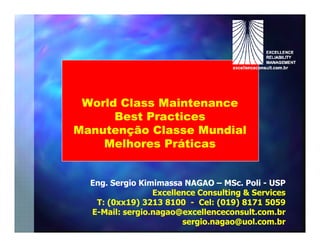 World Class Maintenance
      Best Practices
Manutenção Classe Mundial
    Melhores Práticas


  Eng. Sergio Kimimassa NAGAO – MSc. Poli - USP
                                  MSc.
                 Excellence Consulting & Services
   T: (0xx19) 3213 8100 - Cel: (019) 8171 5059
  E-Mail: sergio.nagao@excellenceconsult.com.br
                        sergio.nagao@uol.com.br
 