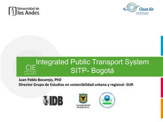 Integrated Public Transport System
                     SITP- Bogotá
Juan Pablo Bocarejo, PhD
Director Grupo de Estudios en sostenibilidad urbana y regional -SUR
 