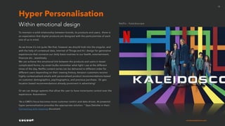 cocoonexperience.com
13
To maintain a solid relationship between brands, its products and users, there is
an expectation that digital products are designed with the particularities of each
one of us in mind.
As we know it’s not quite like that, however we should look into the singular, and
with the help of contextual data, Internet of Things and A.I. design for generative
experiences that connects our daily basis routines to our health, entertainment,
finances etc.. seamlessly.
We can achieve this emotional link between the products and users in lesser
complicated forms, my smart bulbs remember what light I use at the different
times of the day, Netflix content series can be delivered in different order for
different users depending on their viewing history, Amazon customers receive
highly contextualised emails with personalised product recommendations based
on customer demographics, psychographics, and previous purchase. Or geo-
location based recommendations already prominent in advertising!
Or we can design systems that allow the user to have more/some control over the
experience: Automation.
“As a CMO’s focus becomes more customer-centric and data-driven, AI-powered
hyper-personalization provides the appropriate solution. “ Says Deloitte in their:
Connecting with meaning document.
Within emotional design
Hyper Personalisation
Netflix - Kaleidoscope
 