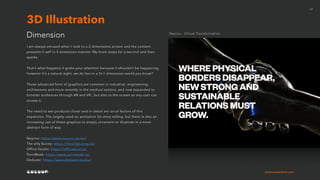 cocoonexperience.com
17
I am always amused when I look to a 2 dimensions screen and the content
presents it self in 3 dimension manner. My brain stops for a second and then
sparks.
That’s what happens it grabs your attention because it shouldn’t be happening,
however it’s a natural sight, we do live in a 3+1 dimension world you know?
These advanced form of graphics are common in industrial, engineering,
architecture and more recently in the medical sectors, and now expanded to
broader audiences through AR and VR., but also to the screen so any user can
access it.
The need to see products closer and in detail are on of factors of this
expansion. The largely used on animation for story telling, but there is also an
increasing use of these graphics to simply ornament or illustrate in a more
abstract form of way.
Neyroo: https://www.neyroo.de/en/
The silly Bunny: https://thesillybunny.co/
Office Studio: https://offficestud.io/
PornWeek: https://www.pornweek.nz/
Deduxer: https://www.deduxer.studio/
Dimension
3D Illustration
Neyroo - Virtual Transformation
 