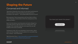 cocoonexperience.com
20
“Generation Z shows the most concern for the planet’s well-being and
influences others to make sustainability-first buying decisions,
according to new research.” - Johnny Wood (World Economic Forum)*
Raise awareness. These new generations will more likely to follow a
cause if they feel it communicates to them the consequences of the
what(s) and why(s)…
Apart from the obvious; social discussions and events. Design for a
sustainable solutions, label the actions of an interface with a clear
message of the sustainable objectives. And reward the user with
feedback of the action! Constantly.
Transparency is key, don’t use manipulative communication, ethical
values and clear messages are the foundations for a successful long
term customer - brand relationship.
*World Economic Forum : https://www.weforum.org/agenda/2022/03/
generation-z-sustainability-lifestyle-buying-decisions/
Concerned and informed
Shaping the Future
 