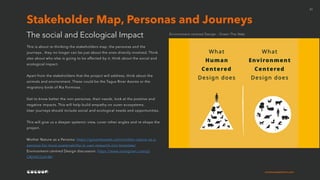 cocoonexperience.com
21
This is about re-thinking the stakeholders map, the personas and the
journeys , they no longer can be just about the ones directly involved. Think
also about who else is going to be affected by it, think about the social and
ecological impact.
Apart from the stakeholders that the project will address, think about the
animals and environment. These could be the Tagus River Azores or the
migratory birds of Ria Formosa.
Get to know better the non-personas, their needs, look at the positive and
negative impacts. This will help build empathy on outer ecosystems.
User journeys should include social and ecological needs and opportunities.
This will give us a deeper systemic view, cover other angles and re-shape the
project.
Mother Nature as a Persona: https://greentheweb.com/mother-nature-as-a-
persona-for-more-sustainability-in-user-research-incl-template/
Environment centred Design discussion: https://www.instagram.com/p/
CRjVVCCsVrW/
The social and Ecological Impact
Stakeholder Map, Personas and Journeys
Environment centred Design - Green The Web
 