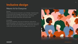 cocoonexperience.com
22
Diversity.
Show a diverse spectrum of people in your UI Design. Integrate people
of various skin tones, heritages, genders (also non-binary), cultural
backgrounds, age groups, religion, body shapes, educational
backgrounds and with impairments. All humans matter.
Accessibility.
Ensure great readability, visual ease and distinction. Especially for
people with dyslexia, color blindness or visual impairments, just to name
a few. It comes with color and typo selection, text structures, options for
a dark mode, icons for error and info messages, and much more.
Means it’s for Everyone
Inclusive design
Inclusive Design - Unknown artist
 