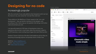 cocoonexperience.com
5
After the overload of Low-code platforms like Outsystems which we had
the chance to try, now comes the “not-new” No-code term.
These platforms, like WebFlow or Framer appeal to the “non-code
development” , they use familiar interfaces to the designer, and
according to their claims easy as; Go (publish). VeV will go a bit further,
code and animate your site.
I am generally skeptical of DYI type of development claims, my
experience tells me that in most cases, either the outcome is weak or
the DYI becomes a never-ending loop of gaps that need filled by other.
However I haven’t tried any of the Non-Code platforms yet but they are
becoming increasingly popular and perhaps worth a further look.
WebFlow: https://webflow.com/
Framer: https://www.framer.com/
VEV: https://www.vev.design/
Increasingly popular
Designing for no code Framer interface
 