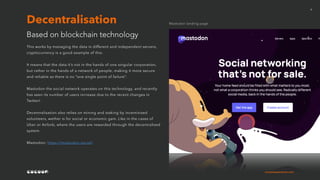 cocoonexperience.com
6
This works by managing the data in different and independent servers,
cryptocurrency is a good example of this.
It means that the data it’s not in the hands of one singular corporation,
but rather in the hands of a network of people, making it more secure
and reliable as there is no “one single point of failure”.
Mastodon the social network operates on this technology, and recently
has seen its number of users increase due to the recent changes in
Twitter!
Decentralisation also relies on mining and staking by incentivised
volunteers, wether is for social or economic gain. Like in the cases of
Uber or Airbnb, where the users are rewarded through the decentralised
system.
Mastodon: https://mastodon.social/
Based on blockchain technology
Decentralisation Mastodon landing page
 