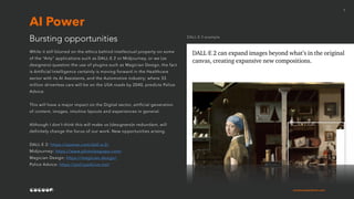 cocoonexperience.com
7
While it still blurred on the ethics behind intellectual property on some
of the “Arty” applications such as DALL·E 2 or Midjourney, or we (as
designers) question the use of plugins such as Magician Design, the fact
is Artificial Intelligence certainly is moving forward in the Healthcare
sector with its AI Assistants, and the Automotive industry; where 33
million driverless cars will be on the USA roads by 2040, predicts Police
Advice.
This will have a major impact on the Digital sector, artificial generation
of content, images, intuitive layouts and experiences in general.
Although I don’t think this will make us (designers)n redundant, will
definitely change the focus of our work. New opportunities arising.
DALL·E 2: https://openai.com/dall-e-2/
Midjourney: https://www.photoleapapp.com/
Magician Design: https://magician.design/
Police Advice: https://policyadvice.net/
Bursting opportunities
AI Power
DALL·E 2 example
 