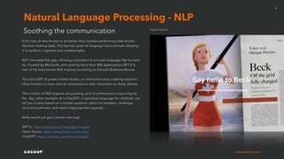 cocoonexperience.com
8
Until now, AI was known to be better than humans performing data-driven
decision making tasks. The last two years AI language have evolved allowing
it to perform cognitive and creative tasks.
NLP narrowed that gap, allowing computers to process language like humans
do. Funded by Microsoft, and used by more than 300 applications GPT-3 is
one of the best known NLP engines according to Harvard Business Review.
This tool (GPT-3) powers Fable Studio, an interactive story creating machine,
allow humans to have natural conversations with characters on these stories.
The number of NLP engines are growing, and its performance improving by
the day, other example of is ChatGPT, it optimises language for chatbots: can
tell you a story based on a simple question, admit its mistakes, challenge
incorrect premises, and reject inappropriate requests…
Hello world just got a brand new bag!
GPT-3: https://openai.com/blog/gpt-3-apps/
Fable Studio: https://www.fable-studio.com/
ChatGPT: https://openai.com/blog/chatgpt/
Soothing the communication
Natural Language Processing - NLP
Fable Studio
 