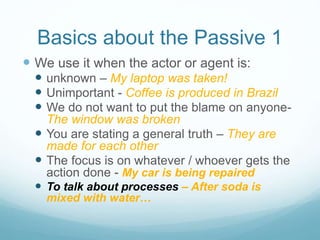 Basics about the Passive 1
 We use it when the actor or agent is:
 unknown – My laptop was taken!
 Unimportant - Coffee is produced in Brazil
 We do not want to put the blame on anyone-
The window was broken
 You are stating a general truth – They are
made for each other
 The focus is on whatever / whoever gets the
action done - My car is being repaired
 To talk about processes – After soda is
mixed with water…
 