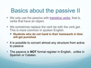 Basics about the passive II
 We only use the passive with transitive verbs, that is,
verbs that have an object.
 We sometimes replace the verb be with the verb get.
This is more common in spoken English.
 Students who do not hand in their homework in time
will get punished.
 It is possible to convert almost any structure from active
to passive
 The passive is NOT formal register in English, unlike in
Spanish or Catalan.
 