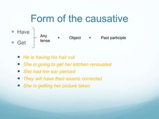 Form of the causative
 Have
 Get
 He is having his hair cut
 She is going to get her kitchen renovated
 She had her ear pierced
 They will have their exams corrected
 She is getting her picture taken
Any
tense
+ Object + Past participle
 