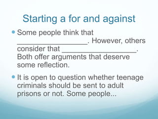 Starting a for and against
 Some people think that
_________________. However, others
consider that __________________.
Both offer arguments that deserve
some reflection.
 It is open to question whether teenage
criminals should be sent to adult
prisons or not. Some people...
 