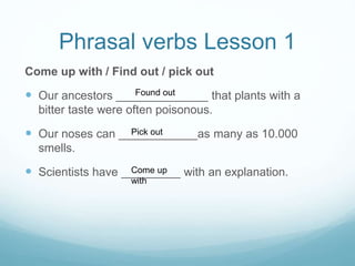 Phrasal verbs Lesson 1
Come up with / Find out / pick out
 Our ancestors ______________ that plants with a
bitter taste were often poisonous.
 Our noses can ____________as many as 10.000
smells.
 Scientists have _________ with an explanation.
Found out
Pick out
Come up
with
 